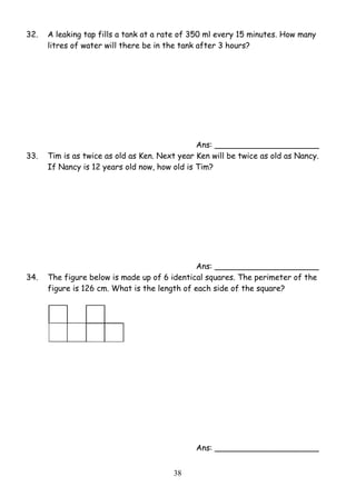 32. A leaking tap fills a tank at a rate of 350 ml every 15 minutes. How many 
litres of water will there be in the tank after 3 hours? 
3 8 
Ans: _____________________ 
33. Tim is as twice as old as Ken. Next year Ken will be twice as old as Nancy. 
If Nancy is 12 years old now, how old is Tim? 
Ans: _____________________ 
34. The figure below is made up of 6 identical squares. The perimeter of the 
figure is 126 cm. What is the length of each side of the square? 
Ans: _____________________ 
 