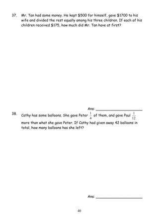 37. Mr. Tan had some money. He kept $500 for himself, gave $1700 to his 
wife and divided the rest equally among his three children. If each of his 
children received $175, how much did Mr. Tan have at first? 
4 0 
Ans: _____________________ 
38. Cathy has some balloons. She gave Peter 
1 of them, and gave Paul 
4 
1 
12 
more than what she gave Peter. If Cathy had given away 42 balloons in 
total, how many balloons has she left? 
Ans: _____________________ 
 