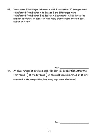 43. There were 100 oranges in Basket A and B altogether. 20 oranges were 
transferred from Basket A to Basket B and 35 oranges were 
transferred from Basket B to Basket A. Now Basket A has thrice the 
number of oranges in Basket B. How many oranges were there in each 
basket at first? 
5 of the girls were eliminated. If 15 girls 
4 3 
Ans: _____________________ 
44. An equal number of boys and girls took part in a competition. After the 
first round, 
4 of the boys and 
5 
8 
remained in the competition, how many boys were eliminated? 
Ans: _____________________ 
 
