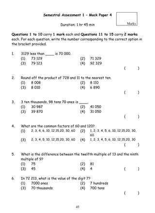 Semestral Assessment 1 – Mock Paper 4 
Duration: 1 hr 45 min 
Marks 
Questions 1 to 10 carry 1 mark each and Questions 11 to 15 carry 2 marks 
each. For each question, write the number corresponding to the correct option in 
the bracket provided. 
1. 3129 less than ____ is 70 000. 
(1) 73 129 (2) 71 329 
(3) 79 123 (4) 92 329 
4 5 
( ) 
2. Round off the product of 728 and 11 to the nearest ten. 
(1) 8 008 (2) 8 110 
(3) 8 010 (4) 6 890 
( ) 
3. 3 ten thousands, 98 tens 70 ones is ____. 
(1) 30 987 (2) 41 050 
(3) 39 870 (4) 31 050 
( ) 
4. What are the common factors of 60 and 120? 
(1) 2, 3, 4, 6, 10, 12,15,20, 30, 60 (2) 1, 2, 3, 4, 5, 6, 10, 12,15,20, 30, 
60 
(3) 2, 3, 4, 5, 10, 12,15,20, 30, 60 (4) 1, 2, 3, 4, 5, 6, 10, 12,15,20, 30 
( ) 
5. What is the difference between the twelfth multiple of 13 and the ninth 
multiple of 9? 
(1) 75 (2) 81 
(3) 45 (4) 4 ( ) 
6. In 72 213, what is the value of the digit 7? 
(1) 7000 ones (2) 7 hundreds 
(3) 70 thousands (4) 700 tens 
( ) 
 