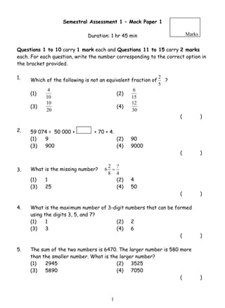 Semestral Assessment 1 – Mock Paper 1 
Duration: 1 hr 45 min 
Marks 
Questions 1 to 10 carry 1 mark each and Questions 11 to 15 carry 2 marks 
each. For each question, write the number corresponding to the correct option in 
the bracket provided. 
1. Which of the following is not an equivalent fraction of 
4 (2) 
10 (4) 
6 2 = 
1 
2 ? 
5 
(1) 
10 
6 
15 
(3) 
20 
12 
30 
( ) 
2. 59 074 = 50 000 + + 70 + 4. 
(1) 9 (2) 90 
(3) 900 (4) 9000 
( ) 
3. What is the missing number? 
? 
4 
8 
(1) 1 (2) 4 
(3) 25 (4) 50 
( ) 
4. What is the maximum number of 3-digit numbers that can be formed 
using the digits 3, 5, and 7? 
(1) 1 (2) 2 
(3) 3 (4) 6 
( ) 
5. The sum of the two numbers is 6470. The larger number is 580 more 
than the smaller number. What is the larger number? 
(1) 2945 (2) 3525 
(3) 5890 (4) 7050 
( ) 
 