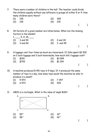 7. There were a number of children in the hall. The teacher could divide 
the children equally without any leftovers in groups of either 5 or 9. How 
many children were there? 
(1) 135 (2) 305 
(3) 125 (4) 215 
4 6 
( ) 
8. All factors of a given number are listed below. What are the missing 
factors in the blanks? 
1, ___, 5, 9, 15, ___. 
(1) 3 and 54 (2) 2 and 30 
(3) 3 and 60 (4) 3 and 45 
( ) 
9. A luggage cost four times as much as a haversack. If John spent $2 510 
on 2 such luggage and 2 such haversacks, how much did 1 luggage cost? 
(1) $251 (2) $1 004 
(3) $753 (4) $1 104 
( ) 
10. A machine produced 8 451 toys in 9 days. If it produced the same 
number of toys in a day, how many toys would the machine be able to 
produce in a week? 
(1) 5 573 (2) 7 357 
(3) 6 573 (4) 939 
( ) 
11. ABCD is a rectangle. What is the value of angle BAD? 
(1) 50 o (2) 32o 
(3) 58 o (4) 42 o 
( ) 
 