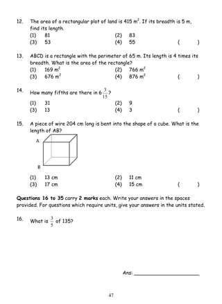 12. The area of a rectangular plot of land is 415 m2. If its breadth is 5 m, 
find its length. 
(1) 81 (2) 83 
(3) 53 (4) 55 ( ) 
13. ABCD is a rectangle with the perimeter of 65 m. Its length is 4 times its 
breadth. What is the area of the rectangle? 
(1) 169 m2 (2) 766 m2 
(3) 676 m2 (4) 876 m2 ( ) 
3 ? 
4 7 
14. How many fifths are there in 6 
15 
(1) 31 (2) 9 
(3) 13 (4) 3 ( ) 
15. A piece of wire 204 cm long is bent into the shape of a cube. What is the 
length of AB? 
(1) 13 cm (2) 11 cm 
(3) 17 cm (4) 15 cm ( ) 
Questions 16 to 35 carry 2 marks each. Write your answers in the spaces 
provided. For questions which require units, give your answers in the units stated. 
16. What is 
3 of 135? 
5 
Ans: _____________________ 
 