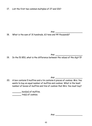 17. List the first two common multiples of 27 and 126? 
4 8 
Ans: _____________________ 
18. What is the sum of 31 hundreds, 63 tens and 44 thousands? 
Ans: _____________________ 
19. In the 51 853, what is the difference between the values of the digit 5? 
Ans: _____________________ 
20. A box contains 9 muffins and a tin contains 6 pieces of cookies. Mrs. Yeo 
wants to buy an equal number of muffins and cookies. What is the least 
number of boxes of muffins and tins of cookies that Mrs. Yeo must buy? 
_______ box(es) of muffins. 
_______ tin(s) of cookies. 
Ans: _____________________ 
 