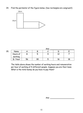34. Find the perimeter of the figure below. (two rectangles are congruent) 
5 2 
Ans: _____________________ 
35. Name A B C D E 
Hours of 
working 
8 5 9 12 7 
$ / hour 56 30 5 16 18 
The table above shows the number of working hours and remuneration 
per hour of working of 5 different people. Suppose you are their boss. 
What is the total money do you have to pay them? 
Ans: _____________________ 
 