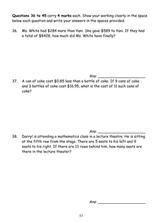 Questions 36 to 45 carry 4 marks each. Show your working clearly in the space 
below each question and write your answers in the spaces provided. 
36. 
Ms. White had $284 more than Yani. She gave $589 to Yani. If they had 
a total of $8428, how much did Ms. White have finally? 
5 3 
Ans: _____________________ 
37. A can of coke cost $0.85 less than a bottle of coke. If 9 cans of coke 
and 3 bottles of coke cost $16.95, what is the cost of 11 such cans of 
coke? 
Ans: _____________________ 
38. Darryl is attending a mathematics class in a lecture theatre. He is sitting 
at the fifth row from the stage. There are 5 seats to his left and 9 
seats to his right. If there are 13 rows behind him, how many seats are 
there in the lecture theater? 
Ans: _____________________ 
 