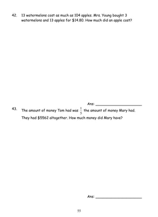 42. 13 watermelons cost as much as 104 apples. Mrs. Young bought 3 
watermelons and 13 apples for $14.80. How much did an apple cost? 
1 the amount of money Mary had. 
5 5 
Ans: _____________________ 
43. The amount of money Tom had was 
5 
They had $5562 altogether. How much money did Mary have? 
Ans: _____________________ 
 