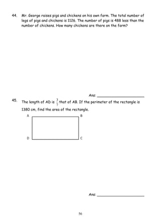 44. Mr. George raises pigs and chickens on his own farm. The total number of 
legs of pigs and chickens is 1126. The number of pigs is 488 less than the 
number of chickens. How many chickens are there on the farm? 
3 that of AB. If the perimeter of the rectangle is 
5 6 
Ans: _____________________ 
45. The length of AD is 
7 
1380 cm, find the area of the rectangle. 
Ans: _____________________ 
 