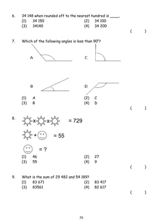 6. 34 148 when rounded off to the nearest hundred is ____. 
(1) 34 150 (2) 34 100 
(3) 34140 (4) 34 200 
5 8 
( ) 
7. Which of the following angles is less than 90o? 
(1) A (2) C 
(3) B (4) D 
( ) 
8. 
x x 
+ 
(1) 46 (2) 27 
(3) 55 (4) 9 
( ) 
9. What is the sum of 29 482 and 54 189? 
(1) 83 671 (2) 83 417 
(3) 83561 (4) 82 617 
( ) 
= 729 
= 55 
= ? 
 