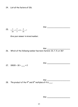 6 3 
24. List all the factors of 126. 
Ans: _____________________ 
1 3 + × − = 
13 2 
3 7 
25. ? 
10 
5 
20 
Give your answer in mixed number. 
Ans: _____________________ 
26. Which of the following number has more factors: 23, 7, 9, or 36? 
Ans: _____________________ 
27. 19020 ÷ 30 = ___ × 2 
Ans: _____________________ 
28. The product of the 4th and 8th multiples of 4 is ___. 
Ans: _____________________ 
 