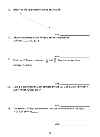29. Draw the line CB perpendicular to the line AB. 
3 3 and 
6 4 
Ans: _____________________ 
30. Study the pattern below. What is the missing number? 
35 640, ___, 270, 27, 3 
Ans: _____________________ 
31. Find the difference between 
35 
12 . Give the answer in an 
10 
improper fraction. 
Ans: _____________________ 
32. I am a 2-digit number. I am between 59 and 99. I am divisible by both 4 
and 7. What number am I? 
Ans: _____________________ 
33. The smallest 5-digit even number that can be formed with the digits: 
3, 0, 7, 5, and 4 is____. 
Ans: _____________________ 
 