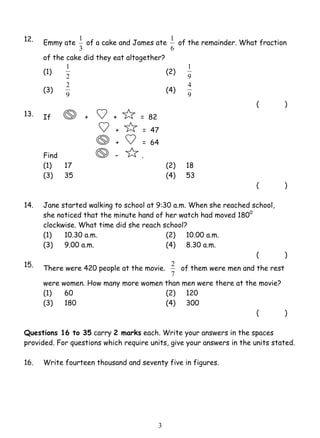 1 of a cake and James ate 
2 (4) 
3 
12. Emmy ate 
3 
1 of the remainder. What fraction 
6 
of the cake did they eat altogether? 
(1) 2 
1 (2) 1 
9 
(3) 
9 
4 
9 
( ) 
13. If + + = 82 
+ = 47 
+ = 64 
Find – . 
(1) 17 (2) 18 
(3) 35 (4) 53 
( ) 
14. Jane started walking to school at 9:30 a.m. When she reached school, 
she noticed that the minute hand of her watch had moved 1800 
clockwise. What time did she reach school? 
(1) 10.30 a.m. (2) 10.00 a.m. 
(3) 9.00 a.m. (4) 8.30 a.m. 
( ) 
15. There were 420 people at the movie. 
2 of them were men and the rest 
7 
were women. How many more women than men were there at the movie? 
(1) 60 (2) 120 
(3) 180 (4) 300 
( ) 
Questions 16 to 35 carry 2 marks each. Write your answers in the spaces 
provided. For questions which require units, give your answers in the units stated. 
16. Write fourteen thousand and seventy five in figures. 
 