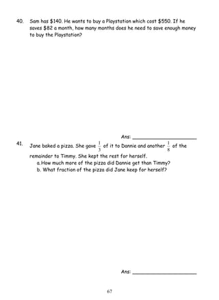 40. Sam has $140. He wants to buy a Playstation which cost $550. If he 
saves $82 a month, how many months does he need to save enough money 
to buy the Playstation? 
1 of it to Dannie and another 
6 7 
Ans: _____________________ 
41. Jane baked a pizza. She gave 
3 
1 of the 
8 
remainder to Timmy. She kept the rest for herself. 
a. How much more of the pizza did Dannie get than Timmy? 
b. What fraction of the pizza did Jane keep for herself? 
Ans: _____________________ 
 