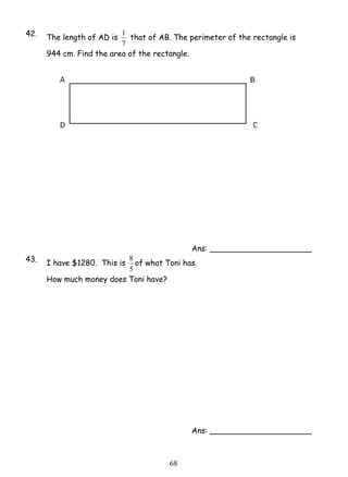 1 that of AB. The perimeter of the rectangle is 
8 of what Toni has. 
6 8 
42. The length of AD is 
7 
944 cm. Find the area of the rectangle. 
Ans: _____________________ 
43. I have $1280. This is 
5 
How much money does Toni have? 
Ans: _____________________ 
 