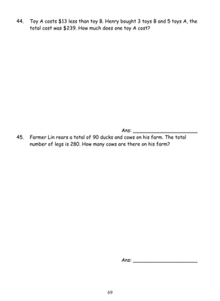 44. Toy A costs $13 less than toy B. Henry bought 3 toys B and 5 toys A, the 
total cost was $239. How much does one toy A cost? 
6 9 
Ans: _____________________ 
45. Farmer Lin rears a total of 90 ducks and cows on his farm. The total 
number of legs is 280. How many cows are there on his farm? 
Ans: _____________________ 
 