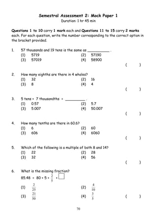Semestral Assessment 2: Mock Paper 1 
Duration: 1 hr 45 min 
Questions 1 to 10 carry 1 mark each and Questions 11 to 15 carry 2 marks 
each. For each question, write the number corresponding to the correct option in 
the bracket provided. 
1. 57 thousands and 19 tens is the same as __________ . 
(1) 5719 (2) 57190 
(3) 57019 (4) 58900 
2 (2) 10 
21 (4) 
7 0 
( ) 
2. How many eighths are there in 4 wholes? 
(1) 32 (2) 16 
(3) 8 (4) 4 
( ) 
3. 5 tens + 7 thousandths = _________ . 
(1) 0.57 (2) 5.7 
(3) 5.007 (4) 50.007 
( ) 
4. How many tenths are there in 60.6? 
(1) 6 (2) 60 
(3) 606 (4) 6060 
( ) 
5. Which of the following is a multiple of both 8 and 14? 
(1) 22 (2) 28 
(3) 32 (4) 56 
( ) 
6. What is the missing fraction? 
85.48 = 80 + 5 + 
2 + 
5 
(1) 25 
4 
(3) 50 
3 ( ) 
5 
 
