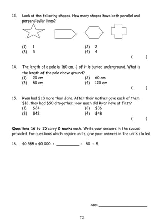 13. Look at the following shapes. How many shapes have both parallel and 
7 2 
perpendicular lines? 
(1) 1 (2) 2 
(3) 3 (4) 4 
( ) 
14. The length of a pole is 160 cm. 8 
5 of it is buried underground. What is 
the length of the pole above ground? 
(1) 20 cm (2) 60 cm 
(3) 80 cm (4) 120 cm 
( ) 
15. Ryan had $18 more than Jane. After their mother gave each of them 
$12, they had $90 altogether. How much did Ryan have at first? 
(1) $24 (2) $36 
(3) $42 (4) $48 
( ) 
Questions 16 to 35 carry 2 marks each. Write your answers in the spaces 
provided. For questions which require units, give your answers in the units stated. 
16. 40 585 = 40 000 + __________ + 80 + 5. 
Ans: _____________________ 
 