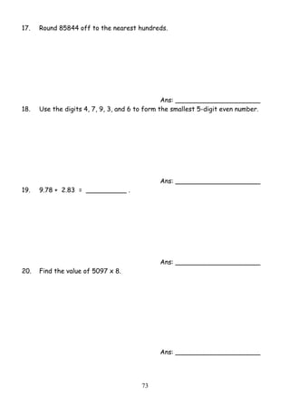 17. Round 85844 off to the nearest hundreds. 
7 3 
Ans: _____________________ 
18. Use the digits 4, 7, 9, 3, and 6 to form the smallest 5-digit even number. 
Ans: _____________________ 
19. 9.78 + 2.83 = __________ . 
Ans: _____________________ 
20. Find the value of 5097 x 8. 
Ans: _____________________ 
 