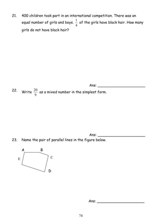 21. 400 children took part in an international competition. There was an 
1 of the girls have black hair. How many 
20 as a mixed number in the simplest form. 
7 4 
equal number of girls and boys. 
4 
girls do not have black hair? 
Ans: _____________________ 
22. Write 
9 
Ans: _____________________ 
23. Name the pair of parallel lines in the figure below. 
A B 
D 
Ans: _____________________ 
E C 
 
