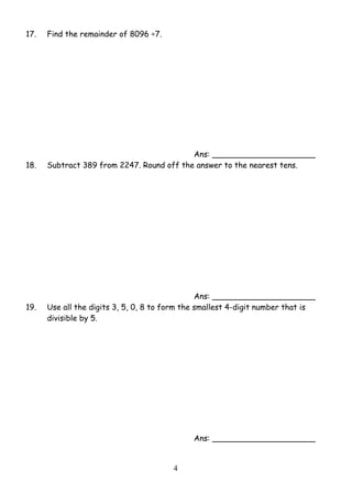 4 
17. Find the remainder of 8096 ÷7. 
Ans: _____________________ 
18. Subtract 389 from 2247. Round off the answer to the nearest tens. 
Ans: _____________________ 
19. Use all the digits 3, 5, 0, 8 to form the smallest 4-digit number that is 
divisible by 5. 
Ans: _____________________ 
 