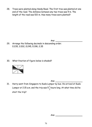 28. Trees were planted along Handy Road. The first tree was planted at one 
end of the road. The distance between any two trees was 9 m. The 
length of the road was 531 m. How many trees were planted? 
7 6 
Ans: _____________________ 
29. Arrange the following decimals in descending order. 
0.235, 2.032, 0.245, 0.198, 2.35 
30. What fraction of figure below is shaded? 
Ans: _____________________ 
31. Harry went from Singapore to Kuala Lumpur by bus. He arrived at Kuala 
Lumpur at 2.15 a.m. and the trip was 5 
1 hours long. At what time did he 
3 
start the trip? 
Ans: _____________________ 
 