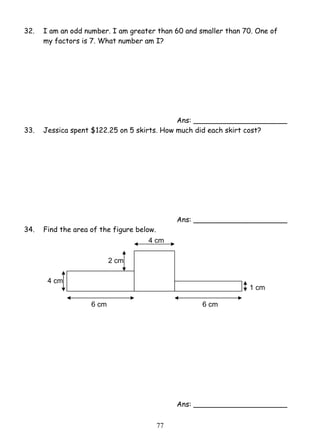 32. I am an odd number. I am greater than 60 and smaller than 70. One of 
my factors is 7. What number am I? 
7 7 
Ans: _____________________ 
33. Jessica spent $122.25 on 5 skirts. How much did each skirt cost? 
Ans: _____________________ 
34. Find the area of the figure below. 
Ans: _____________________ 
2 cm 
4 cm 
4 cm 
6 cm 6 cm 
1 cm 
 