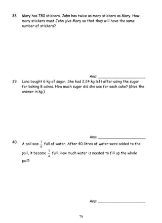 38. Mary has 780 stickers. John has twice as many stickers as Mary. How 
many stickers must John give Mary so that they will have the same 
number of stickers? 
1 full of water. After 40 litres of water were added to the 
3 full. How much water is needed to fill up the whole 
7 9 
Ans: _____________________ 
39. Lana bought 6 kg of sugar. She had 2.24 kg left after using the sugar 
for baking 8 cakes. How much sugar did she use for each cake? (Give the 
answer in kg.) 
Ans: _____________________ 
40. A pail was 
8 
pail, it became 
4 
pail? 
Ans: _____________________ 
 