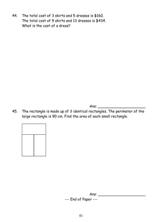 44. The total cost of 3 skirts and 5 dresses is $160. 
The total cost of 9 skirts and 13 dresses is $434. 
What is the cost of a dress? 
8 1 
Ans: _____________________ 
45. The rectangle is made up of 3 identical rectangles. The perimeter of the 
large rectangle is 90 cm. Find the area of each small rectangle. 
Ans: _____________________ 
--- End of Paper --- 
 