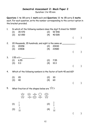 Semestral Assessment 2: Mock Paper 2 
Duration: 1 hr 45 min 
Questions 1 to 10 carry 1 mark each and Questions 11 to 15 carry 2 marks 
each. For each question, write the number corresponding to the correct option in 
the bracket provided. 
1. In which of the following numbers does the digit 5 stand for 5000? 
(1) 35 470 (2) 92 548 
(3) 62 050 (4) 40 005 
1 (2) 
3 (4) 
8 2 
( ) 
2. 20 thousands, 35 hundreds, and eight is the same as __________ . 
(1) 20358 (2) 20430 
(3) 23508 (4) 23580 
( ) 
3. 1.55 x 6 = __________ . 
(1) 6.55 (2) 7.55 
(3) 9.3 (4) 10.3 
( ) 
4. Which of the following numbers is the factor of both 40 and 60? 
(1) 20 (2) 30 
(3) 40 (4) 60 
( ) 
5. What fraction of the shapes below are ? 
(1) 
5 
2 
5 
(3) 
10 
1 
10 
( ) 
 