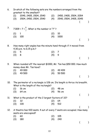 6. In which of the following sets are the numbers arranged from the 
greatest to the smallest? 
(1) 2045, 2405, 2504, 2540 (2) 2450, 2405, 2504, 2054 
(3) 2504, 2450, 2504, 2540 (4) 2540, 2504, 2405, 2045 
9 . What is the number in “?” ? 
8 3 
( ) 
7. 7.009 = 7 + 
? 
(1) 1 (2) 10 
(3) 100 (4) 1000 
( ) 
8. How many right angles has the minute hand through if it moved from 
4.30 p.m. to 6.15 p.m.? 
(1) 5 (2) 7 
(3) 8 (4) 9 
( ) 
9. When rounded off the nearest $1000, Mr. Tan has $50 000. How much 
money does Mr. Tan have? 
(1) 49 000 (2) 49 499 
(3) 49 500 (4) 50 500 
( ) 
10. The perimeter of a rectangle is 128 cm. Its length is thrice its breadth. 
What is the length of the rectangle? 
(1) 16 cm (2) 48 cm 
(3) 64 cm (4) 96 cm 
( ) 
11. What is the product of the 2 largest factors of 32? 
(1) 32 (2) 64 
(3) 128 (4) 512 
( ) 
12. A theatre has 420 seats. 4 out of every 7 seats are occupied. How many 
seats are unoccupied? 
(1) 60 (2) 105 
(3) 180 (4) 240 
( ) 
 