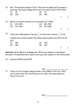 13. Mrs. Tan sold some bags of fruits. There were 8 apples and 5 oranges in 
each bag. How many oranges did he sell if he sold a total of 195 fruits? 
(1) 39 (2) 75 
(3) 120 (4) 975 
3 of them were children. 
8 4 
( ) 
14. Which is the best estimate for the product 67 x 552? 
(1) 60 x 550 (2) 60 x 560 
(3) 70 x 550 (4) 70 x 560 
( ) 
15. There were 900 people at the zoo. 
5 
1 of the 
3 
children were primary pupils. How many primary pupils were there at the 
zoo? 
(1) 180 (2) 300 
(3) 540 (4) 720 
( ) 
Questions 16 to 35 carry 2 marks each. Write your answers in the spaces 
provided. For questions which require units, give your answers in the units stated. 
16. Subtract 8649 from 15729. 
Ans: _____________________ 
17. There is a row of pupils. Mandy stands in the middle of the row. There 
are 12 girls on her left and 15 boys on her right. How many pupils are 
there in the row? 
Ans: _____________________ 
 