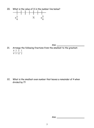 20. What is the value of X in the number line below? 
5 
Ans: _____________________ 
21. Arrange the following fractions from the smallest to the greatest. 
, 1 
12 
2 
, 3 
9 
, 5 
5 
4 
22. What is the smallest even number that leaves a remainder of 4 when 
divided by 7? 
Ans: _____________________ 
 