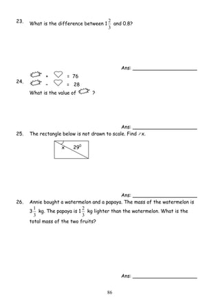 2 and 0.8? 
2 kg lighter than the watermelon. What is the 
8 6 
23. What is the difference between 1 
3 
Ans: _____________________ 
24. 
+ = 76 
– = 28 
What is the value of ? 
Ans: _____________________ 
25. The rectangle below is not drawn to scale. Find x. 
x 290 
Ans: _____________________ 
26. Annie bought a watermelon and a papaya. The mass of the watermelon is 
1 kg. The papaya is 1 
3 
3 
3 
total mass of the two fruits? 
Ans: _____________________ 
 