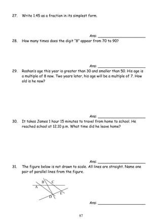 27. Write 1.45 as a fraction in its simplest form. 
8 7 
A 
B C 
D 
E 
Ans: _____________________ 
28. How many times does the digit “8” appear from 70 to 90? 
Ans: _____________________ 
29. Roshan’s age this year is greater than 30 and smaller than 50. His age is 
a multiple of 8 now. Two years later, his age will be a multiple of 7. How 
old is he now? 
Ans: _____________________ 
30. It takes James 1 hour 15 minutes to travel from home to school. He 
reached school at 12.10 p.m. What time did he leave home? 
Ans: _____________________ 
31. The figure below is not drawn to scale. All lines are straight. Name one 
pair of parallel lines from the figure. 
Ans: _____________________ 
 