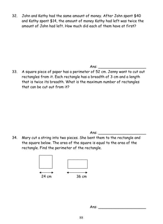 32. John and Kathy had the same amount of money. After John spent $40 
and Kathy spent $14, the amount of money Kathy had left was twice the 
amount of John had left. How much did each of them have at first? 
8 8 
Ans: _____________________ 
33. A square piece of paper has a perimeter of 52 cm. Jenny want to cut out 
rectangles from it. Each rectangle has a breadth of 3 cm and a length 
that is twice its breadth. What is the maximum number of rectangles 
that can be cut out from it? 
Ans: _____________________ 
34. Mary cut a string into two pieces. She bent them to the rectangle and 
the square below. The area of the square is equal to the area of the 
rectangle. Find the perimeter of the rectangle. 
24 cm 36 cm 
Ans: _____________________ 
 