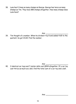 38. Luna has 4 times as many stamps as George. George has twice as many 
stamps as Tim. They have 880 stamps altogether. How many stamps does 
Luna have? 
9 0 
Ans: _____________________ 
39. Tim thought of a number. When he divided it by 8 and added 4.65 to the 
quotient, he got 23.65. Find the number. 
Ans: _____________________ 
40. 3 identical car toys and 7 similar dolls cost $544 altogether. If a car toy 
cost thrice as much as a doll, find the total cost of a car toy and a doll. 
Ans: _____________________ 
 