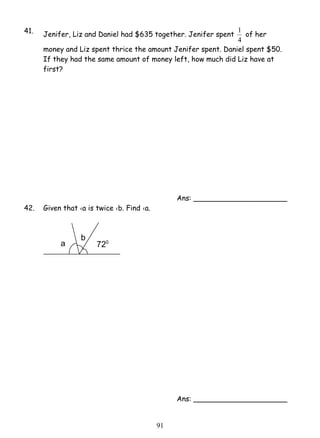 41. Jenifer, Liz and Daniel had $635 together. Jenifer spent 
9 1 
1 of her 
4 
money and Liz spent thrice the amount Jenifer spent. Daniel spent $50. 
If they had the same amount of money left, how much did Liz have at 
first? 
Ans: _____________________ 
42. Given that ‹a is twice ‹b. Find ‹a. 
Ans: _____________________ 
720 
b 
a 
 