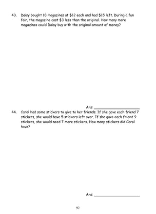 43. Daisy bought 18 magazines at $12 each and had $15 left. During a fun 
fair, the magazine cost $3 less than the original. How many more 
magazines could Daisy buy with the original amount of money? 
9 2 
Ans: _____________________ 
44. Carol had some stickers to give to her friends. If she gave each friend 7 
stickers, she would have 5 stickers left over. If she gave each friend 9 
stickers, she would need 7 more stickers. How many stickers did Carol 
have? 
Ans: _____________________ 
 