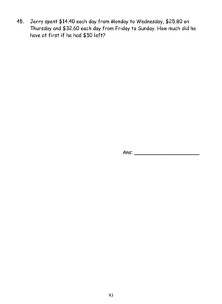 45. Jerry spent $14.40 each day from Monday to Wednesday, $25.80 on 
Thursday and $32.60 each day from Friday to Sunday. How much did he 
have at first if he had $50 left? 
9 3 
Ans: _____________________ 
 