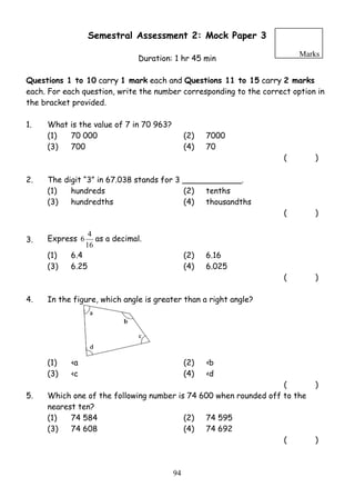 Semestral Assessment 2: Mock Paper 3 
Duration: 1 hr 45 min 
Marks 
Questions 1 to 10 carry 1 mark each and Questions 11 to 15 carry 2 marks 
each. For each question, write the number corresponding to the correct option in 
the bracket provided. 
1. What is the value of 7 in 70 963? 
(1) 70 000 (2) 7000 
(3) 700 (4) 70 
9 4 
( ) 
2. The digit “3” in 67.038 stands for 3 ____________. 
(1) hundreds (2) tenths 
(3) hundredths (4) thousandths 
( ) 
3. Express 
6 4 as a decimal. 
16 
(1) 6.4 (2) 6.16 
(3) 6.25 (4) 6.025 
( ) 
4. In the figure, which angle is greater than a right angle? 
(1) ‹a (2) ‹b 
(3) ‹c (4) ‹d 
( ) 
5. Which one of the following number is 74 600 when rounded off to the 
nearest ten? 
(1) 74 584 (2) 74 595 
(3) 74 608 (4) 74 692 
( ) 
 