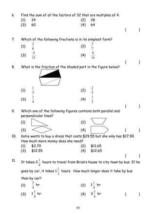 6. Find the sum of all the factors of 32 that are multiples of 4. 
(1) 24 (2) 28 
(3) 60 (4) 64 
2 (2) 
4 (4) 
1 (2) 5 
1 (4) 
1 hours to travel from Brian’s house to city town by bus. If he 
1 hours. How much longer does it take by bus 
3 hr (2) 1 
3 hr (4) 3 
9 5 
( ) 
7. Which of the following fractions is in its simplest form? 
(1) 
8 
3 
7 
(3) 
12 
6 
16 
( ) 
8. What is the fraction of the shaded part in the figure below? 
(1) 
3 
2 
(3) 
4 
1 
2 
( ) 
9. Which one of the following figures contains both parallel and 
perpendicular lines? 
(1) 
(2) 
(3) (4) ( ) 
10. Katie wants to buy a dress that costs $29.55 but she only has $17.90. 
How much more money does she need? 
(1) $2.70 (2) $11.65 
(3) $12.55 (4) $12.65 
( ) 
11. It takes 2 
4 
goes by car, it takes 1 
2 
than by car? 
(1) 
4 
1 hr 
4 
(3) 1 
4 
3 hr ( ) 
4 
 
