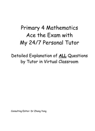 Primary 4 Mathematics 
Ace the Exam with 
My 24/7 Personal Tutor 
Detailed Explanation of ALL Questions 
by Tutor in Virtual Classroom 
Consulting Editor: Dr Zhang Yong 
 