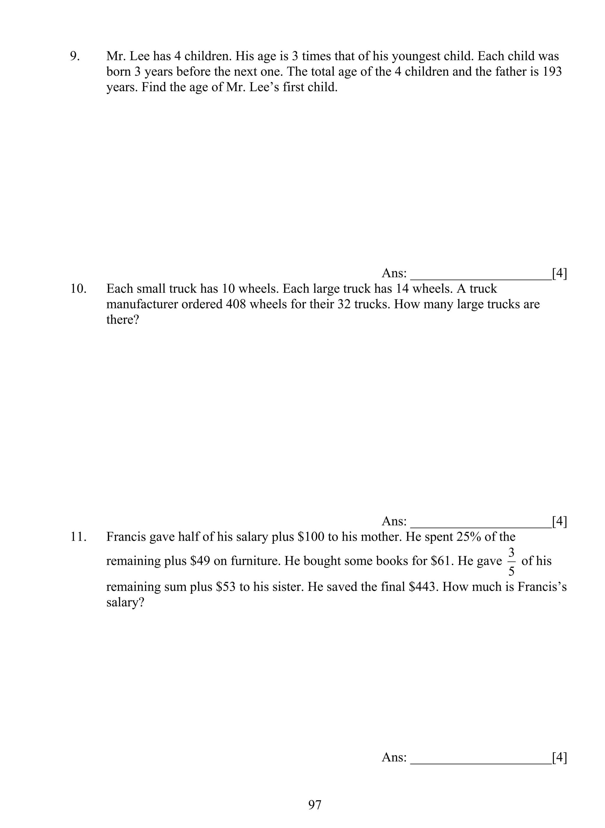 9. Mr. Lee has 4 children. His age is 3 times that of his youngest child. Each child was 
born 3 years before the next one. The total age of the 4 children and the father is 193 
years. Find the age of Mr. Lee’s first child. 
97 
Ans: _____________________[4] 
10. Each small truck has 10 wheels. Each large truck has 14 wheels. A truck 
manufacturer ordered 408 wheels for their 32 trucks. How many large trucks are 
there? 
Ans: _____________________[4] 
11. Francis gave half of his salary plus $100 to his mother. He spent 25% of the 
remaining plus $49 on furniture. He bought some books for $61. He gave 
3 of his 
5 
remaining sum plus $53 to his sister. He saved the final $443. How much is Francis’s 
salary? 
Ans: _____________________[4] 
 