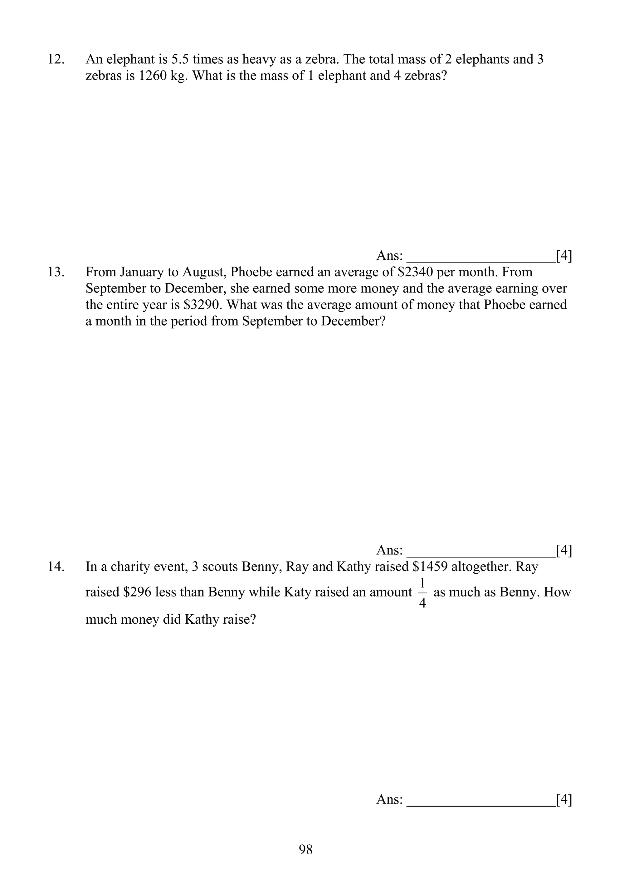 12. An elephant is 5.5 times as heavy as a zebra. The total mass of 2 elephants and 3 
zebras is 1260 kg. What is the mass of 1 elephant and 4 zebras? 
98 
Ans: _____________________[4] 
13. From January to August, Phoebe earned an average of $2340 per month. From 
September to December, she earned some more money and the average earning over 
the entire year is $3290. What was the average amount of money that Phoebe earned 
a month in the period from September to December? 
Ans: _____________________[4] 
14. In a charity event, 3 scouts Benny, Ray and Kathy raised $1459 altogether. Ray 
raised $296 less than Benny while Katy raised an amount 
1 as much as Benny. How 
4 
much money did Kathy raise? 
Ans: _____________________[4] 
 