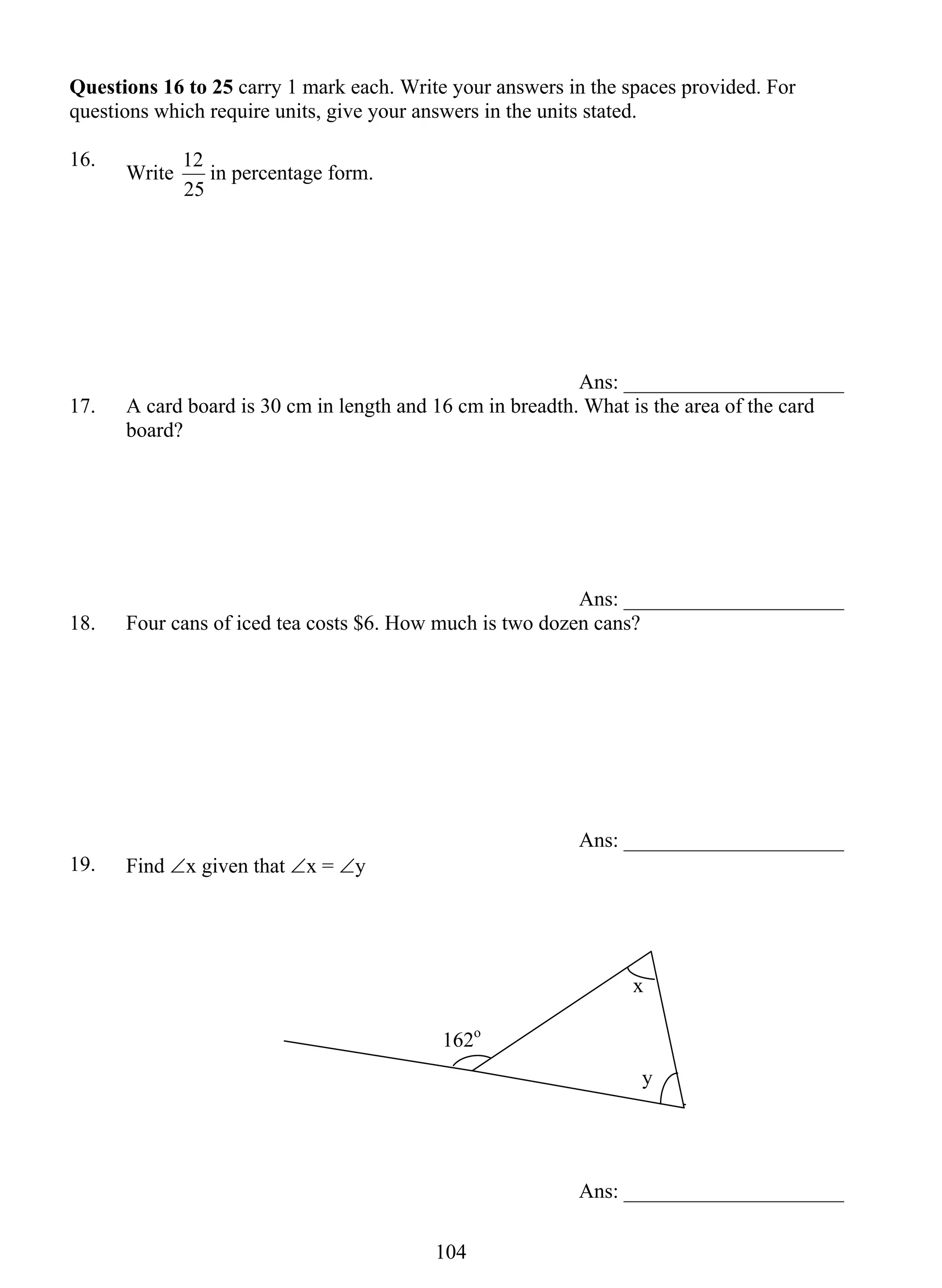 Questions 16 to 25 carry 1 mark each. Write your answers in the spaces provided. For 
questions which require units, give your answers in the units stated. 
16. Write 
10 4 
12 in percentage form. 
25 
Ans: _____________________ 
17. A card board is 30 cm in length and 16 cm in breadth. What is the area of the card 
board? 
Ans: _____________________ 
18. Four cans of iced tea costs $6. How much is two dozen cans? 
Ans: _____________________ 
19. Find ∠x given that ∠x = ∠y 
x 
y 
Ans: _____________________ 
162o 
 