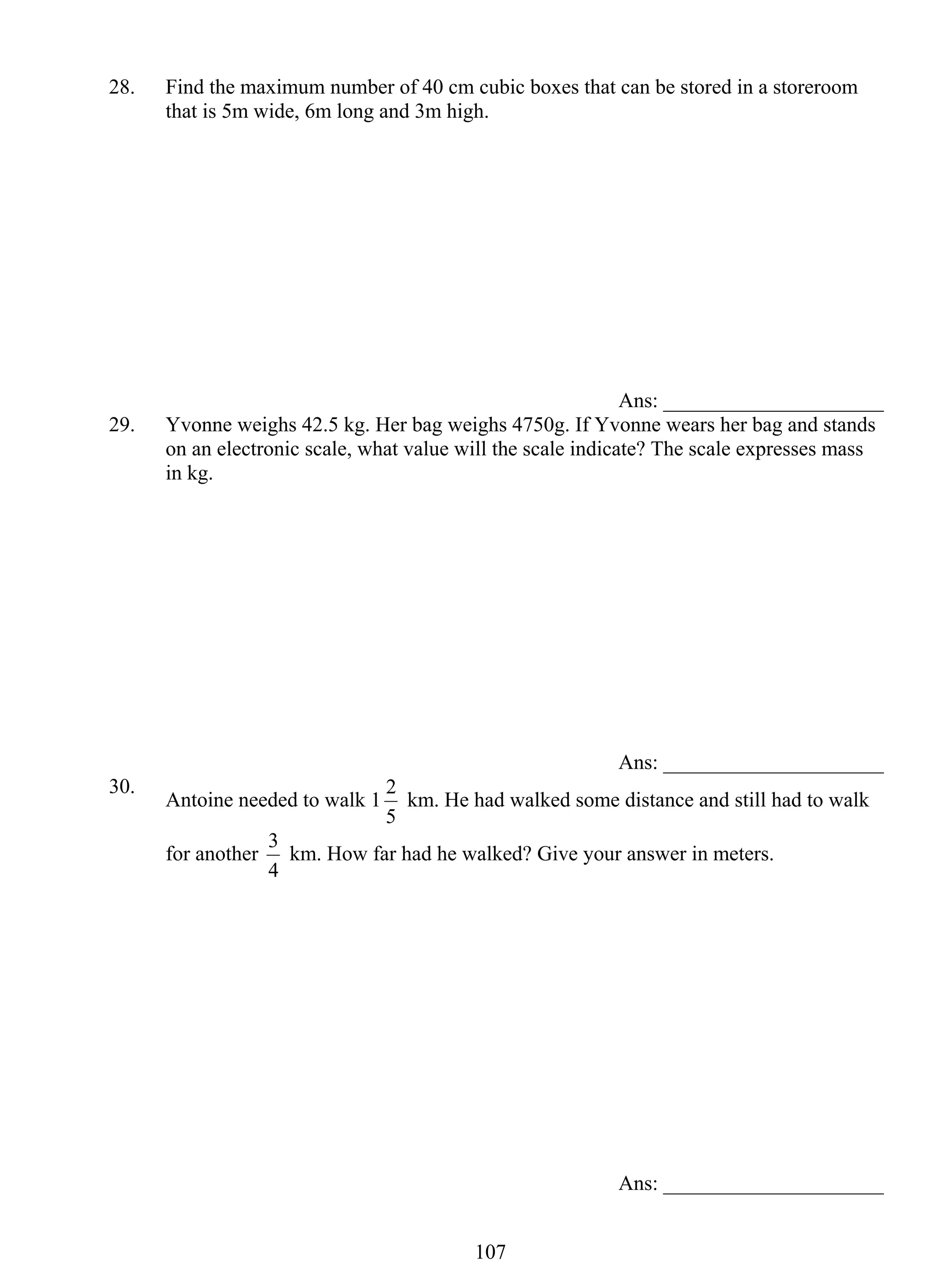 28. Find the maximum number of 40 cm cubic boxes that can be stored in a storeroom 
that is 5m wide, 6m long and 3m high. 
2 km. He had walked some distance and still had to walk 
3 km. How far had he walked? Give your answer in meters. 
10 7 
Ans: _____________________ 
29. Yvonne weighs 42.5 kg. Her bag weighs 4750g. If Yvonne wears her bag and stands 
on an electronic scale, what value will the scale indicate? The scale expresses mass 
in kg. 
Ans: _____________________ 
30. Antoine needed to walk 1 
5 
for another 
4 
Ans: _____________________ 
 