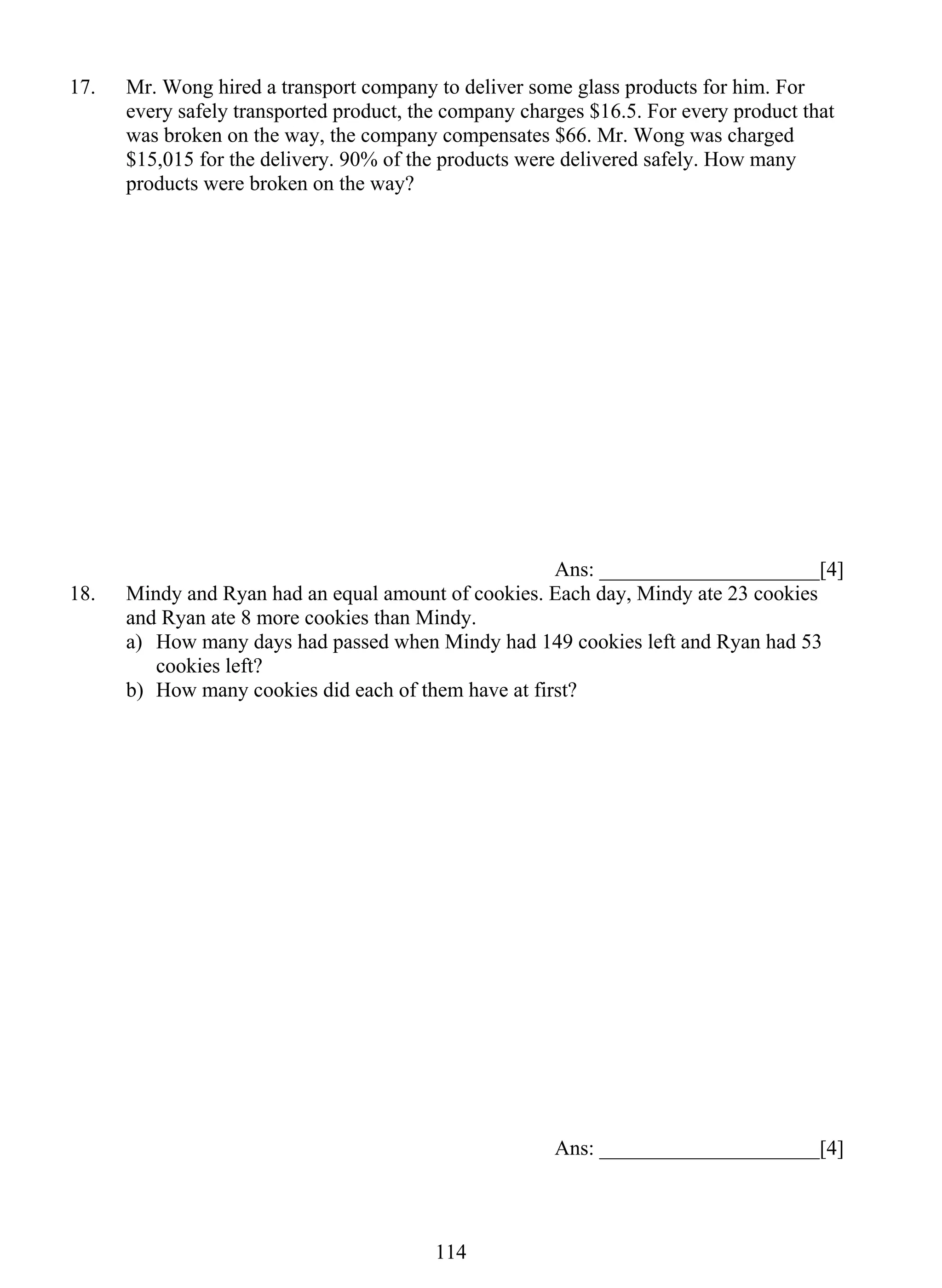 17. Mr. Wong hired a transport company to deliver some glass products for him. For 
every safely transported product, the company charges $16.5. For every product that 
was broken on the way, the company compensates $66. Mr. Wong was charged 
$15,015 for the delivery. 90% of the products were delivered safely. How many 
products were broken on the way? 
11 4 
Ans: _____________________[4] 
18. Mindy and Ryan had an equal amount of cookies. Each day, Mindy ate 23 cookies 
and Ryan ate 8 more cookies than Mindy. 
a) How many days had passed when Mindy had 149 cookies left and Ryan had 53 
cookies left? 
b) How many cookies did each of them have at first? 
Ans: _____________________[4] 
 