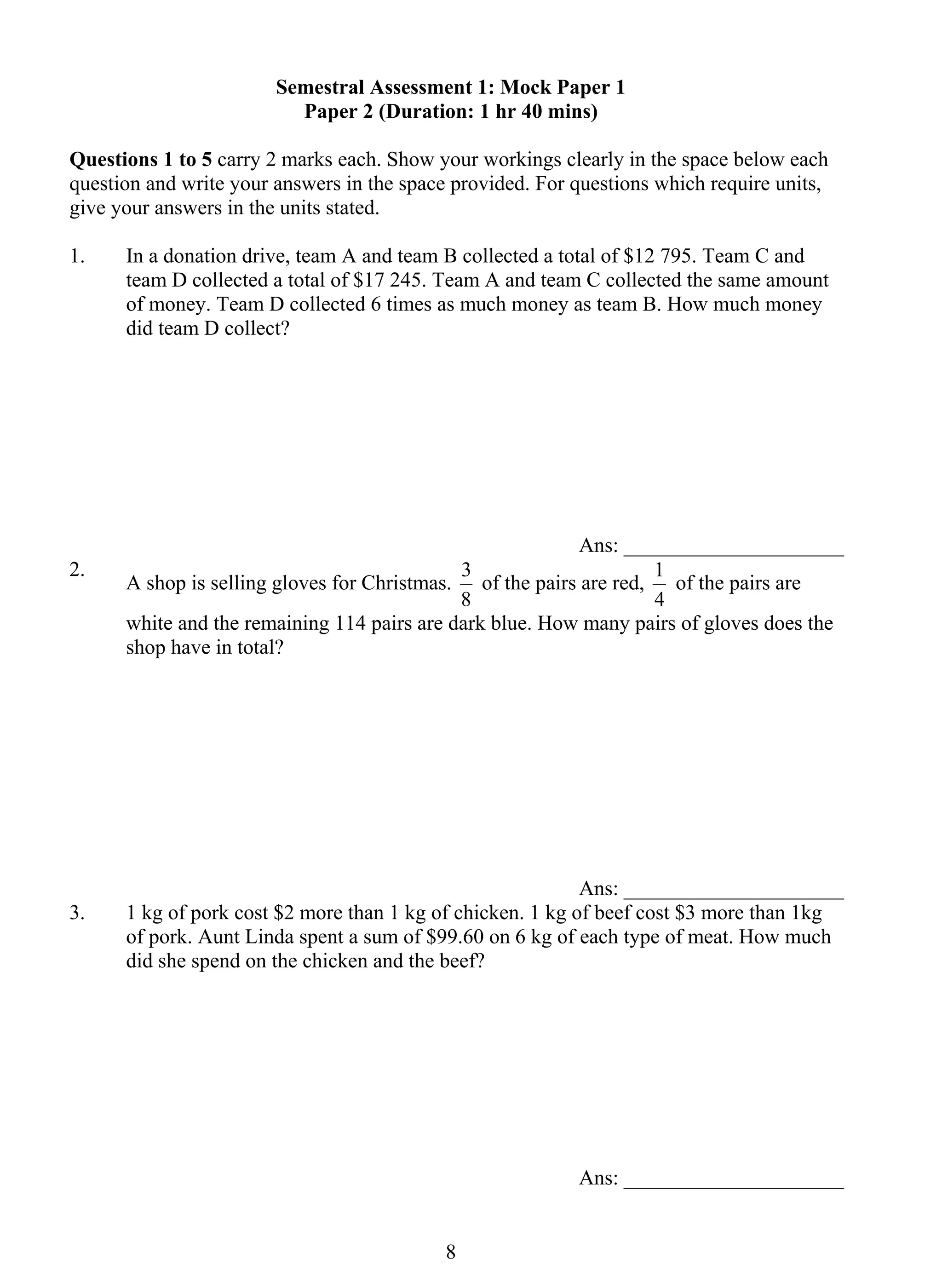 Semestral Assessment 1: Mock Paper 1 
Paper 2 (Duration: 1 hr 40 mins) 
Questions 1 to 5 carry 2 marks each. Show your workings clearly in the space below each 
question and write your answers in the space provided. For questions which require units, 
give your answers in the units stated. 
1. In a donation drive, team A and team B collected a total of $12 795. Team C and 
team D collected a total of $17 245. Team A and team C collected the same amount 
of money. Team D collected 6 times as much money as team B. How much money 
did team D collect? 
8 
Ans: _____________________ 
2. A shop is selling gloves for Christmas. 
3 of the pairs are red, 
8 
1 of the pairs are 
4 
white and the remaining 114 pairs are dark blue. How many pairs of gloves does the 
shop have in total? 
Ans: _____________________ 
3. 1 kg of pork cost $2 more than 1 kg of chicken. 1 kg of beef cost $3 more than 1kg 
of pork. Aunt Linda spent a sum of $99.60 on 6 kg of each type of meat. How much 
did she spend on the chicken and the beef? 
Ans: _____________________ 
 