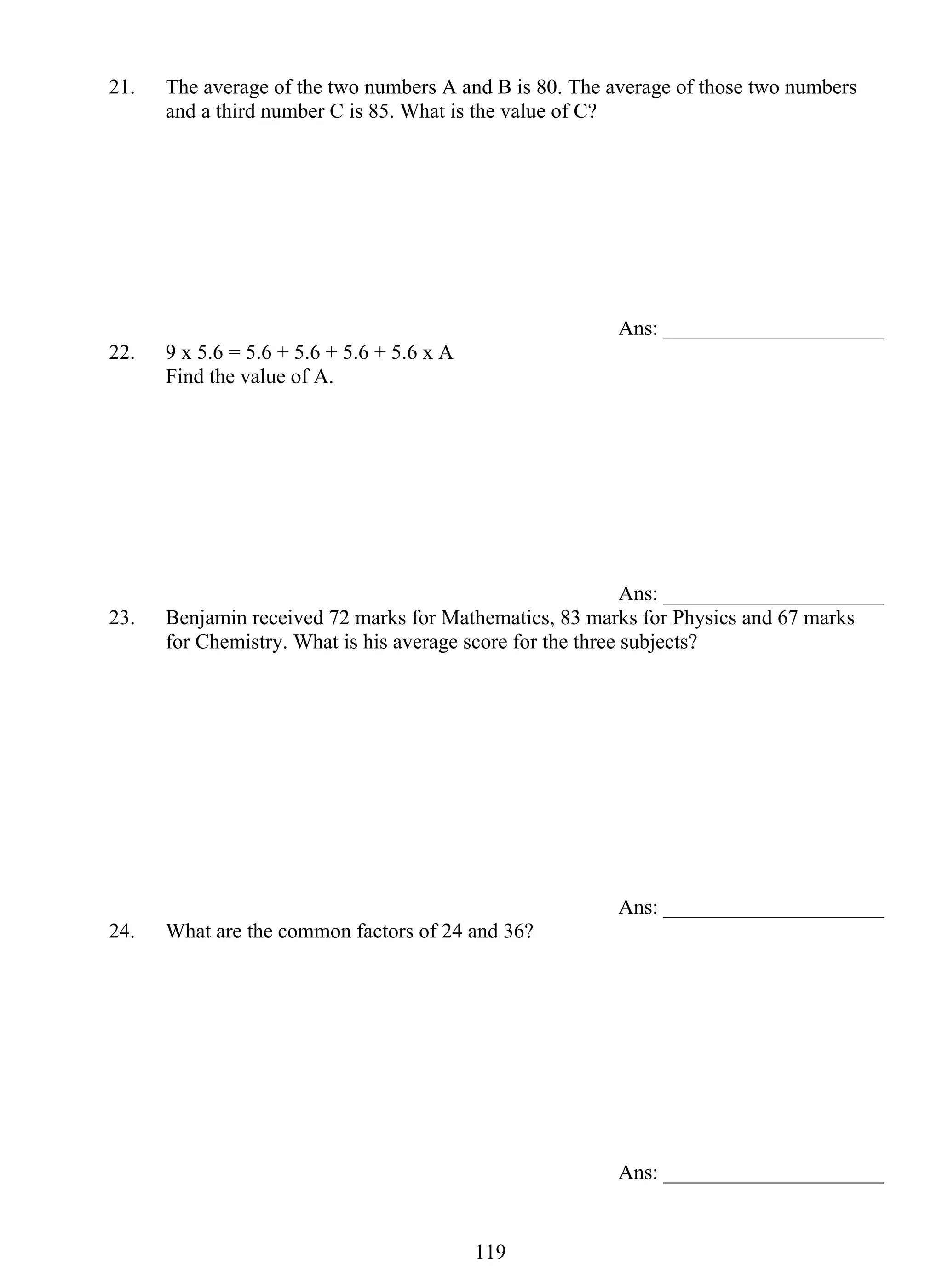 21. The average of the two numbers A and B is 80. The average of those two numbers 
and a third number C is 85. What is the value of C? 
11 9 
Ans: _____________________ 
22. 9 x 5.6 = 5.6 + 5.6 + 5.6 + 5.6 x A 
Find the value of A. 
Ans: _____________________ 
23. Benjamin received 72 marks for Mathematics, 83 marks for Physics and 67 marks 
for Chemistry. What is his average score for the three subjects? 
Ans: _____________________ 
24. What are the common factors of 24 and 36? 
Ans: _____________________ 
 