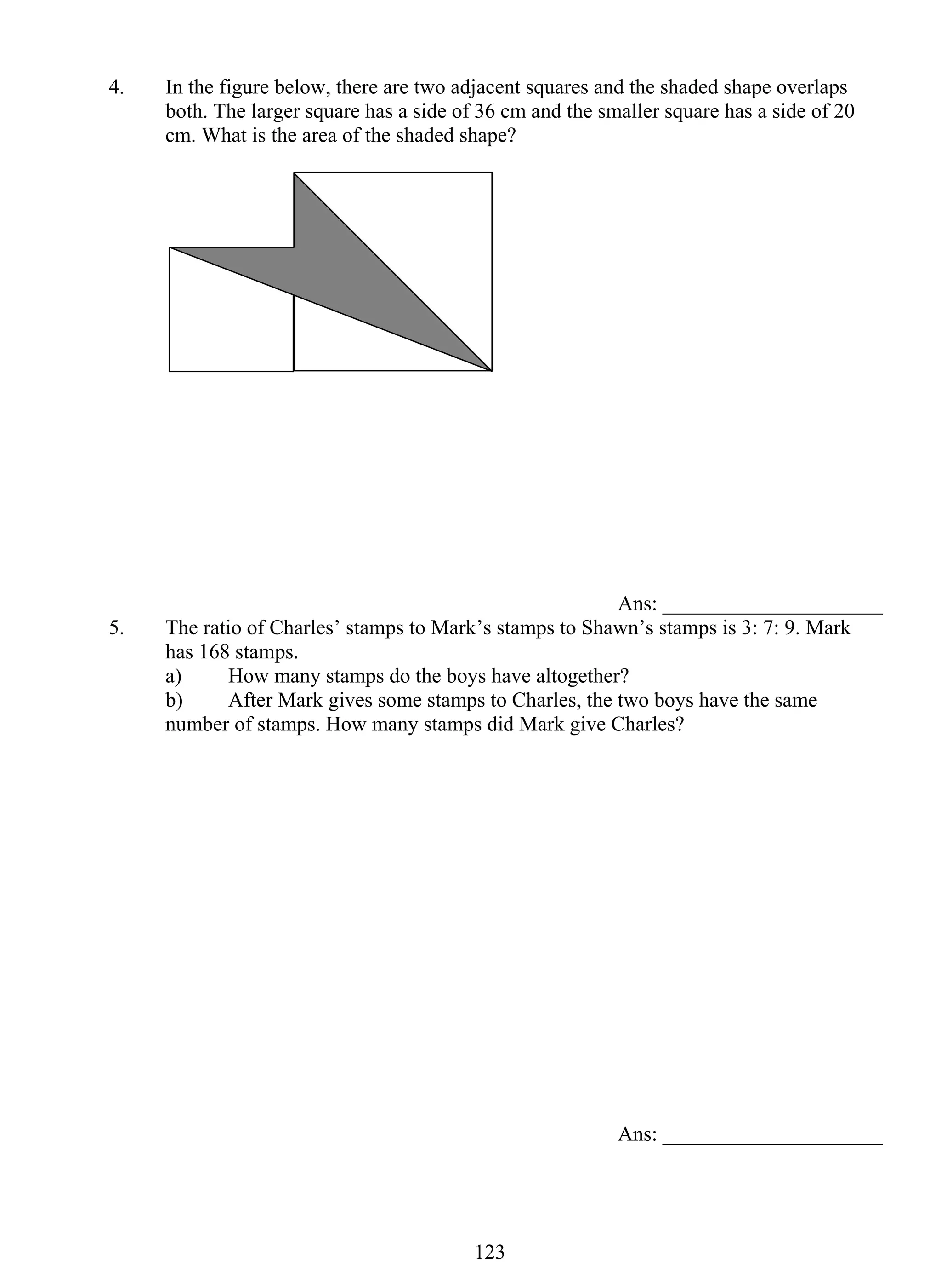 4. In the figure below, there are two adjacent squares and the shaded shape overlaps 
both. The larger square has a side of 36 cm and the smaller square has a side of 20 
cm. What is the area of the shaded shape? 
12 3 
Ans: _____________________ 
5. The ratio of Charles’ stamps to Mark’s stamps to Shawn’s stamps is 3: 7: 9. Mark 
has 168 stamps. 
a) How many stamps do the boys have altogether? 
b) After Mark gives some stamps to Charles, the two boys have the same 
number of stamps. How many stamps did Mark give Charles? 
Ans: _____________________ 
 